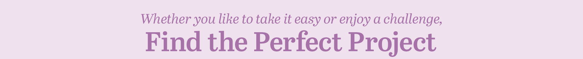 Whether you like to take it easy or enjoy a challenger, Find the Perfect Project