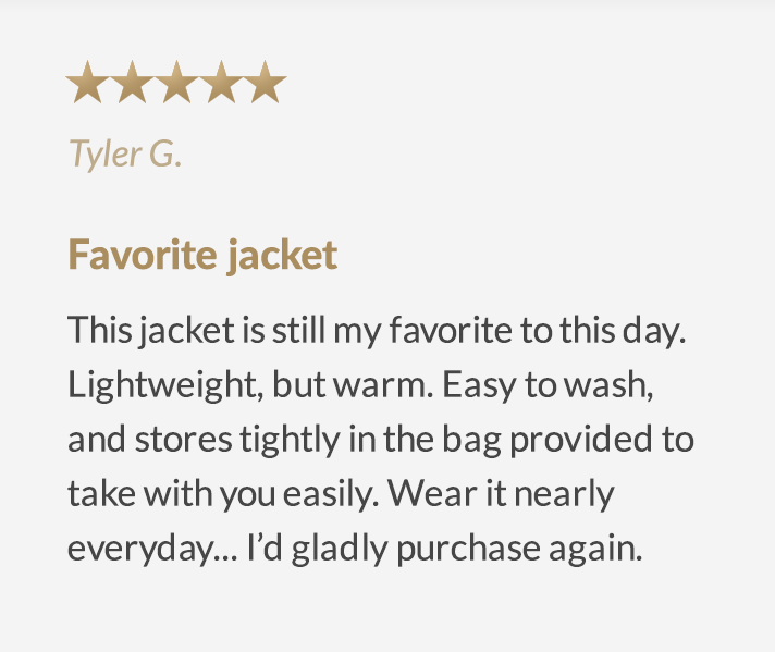 (5 stars) Favorite Jacket - This jacket is still my favorite to this day. Lightweight, but warm. Easy to wash, and stores tightly in the bag provided to take with you easily. Wear it nearly everyday... I'd gladly purchase again.