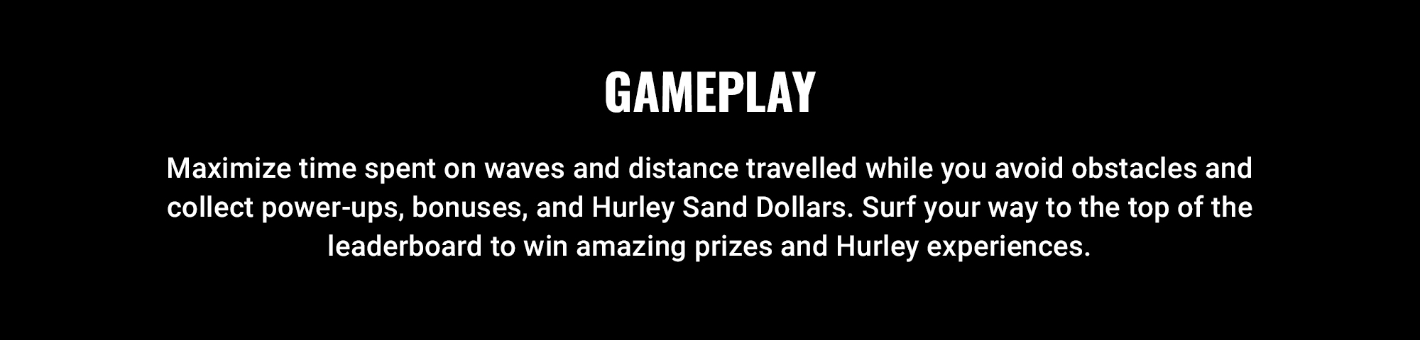GAMEPLAY  Maximize time spent on waves and distance travelled while you avoid obstacles and collect power-ups, bonuses, and Hurley Sand Dollars. Surf your way to the top of the leaderboard to win amazing prizes and Hurley experiences.