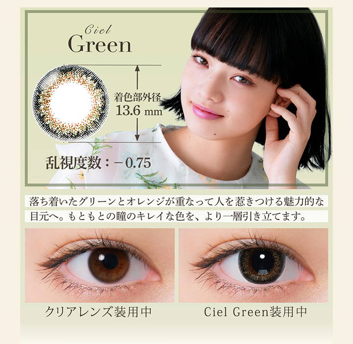 Ciel Green(シエルグリーン),着色直径13.6mm,乱視度数：-0.75,落ち着いたグリーンとオレンジが重なって人を惹きつける魅力的な目元へ。もともとの瞳のキレイな色を、より一層引き立てます。,クリアコンタクト装用写真とシエルグリーン装用写真の比較|ネオサイトワンデーシエルUVトーリック(NeoSight oneday Ciel UV TORIC) ワンデーコンタクトレンズ