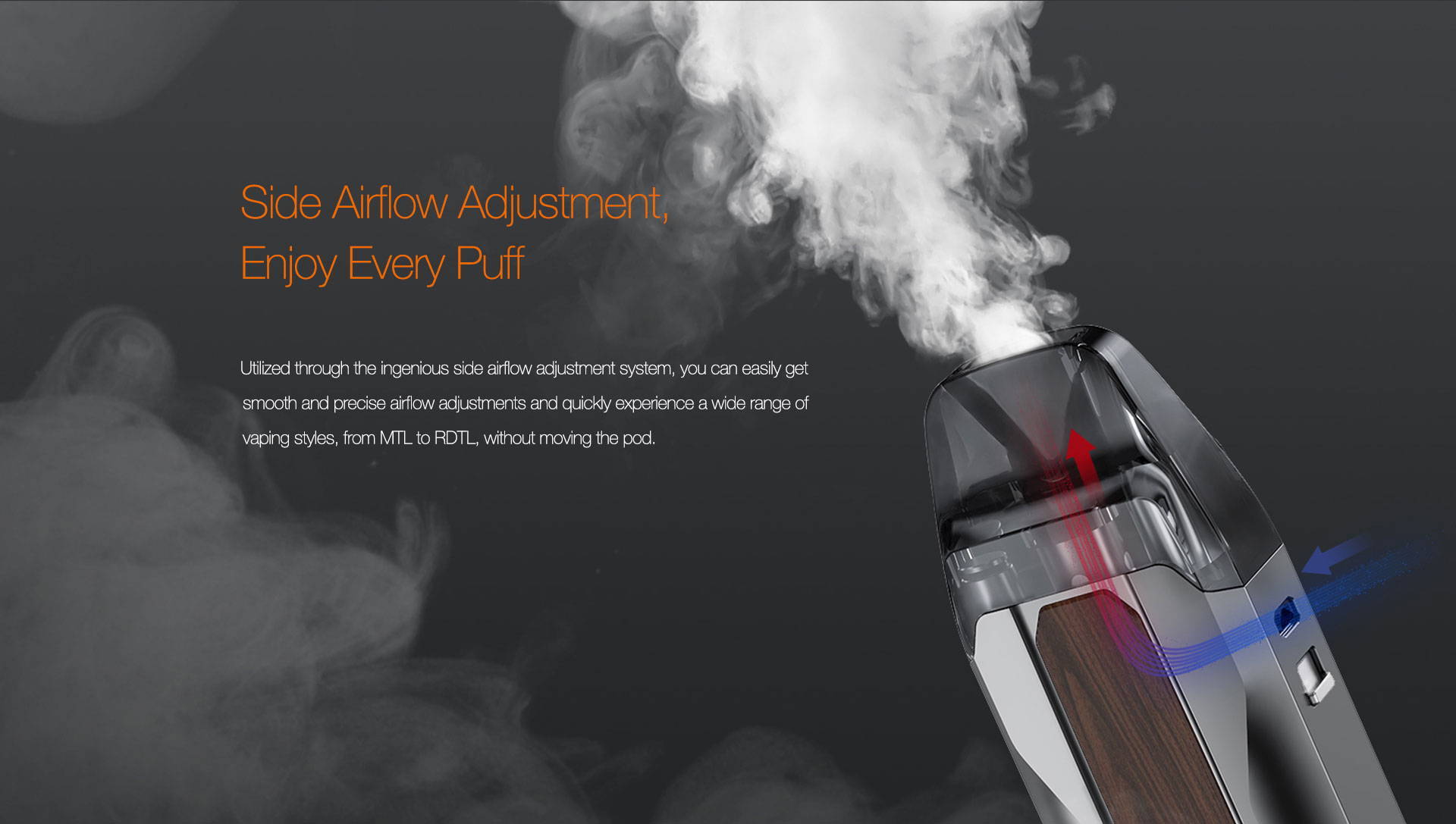 Side Airflow Adjustment, Enjoy Every Puff  Utilized through the ingenious side airflow adjustment system, you can easily get smooth and precise airflow adjustments and quickly experience a wide range of vaping styles, from MTL to RDTL, without moving the pod.