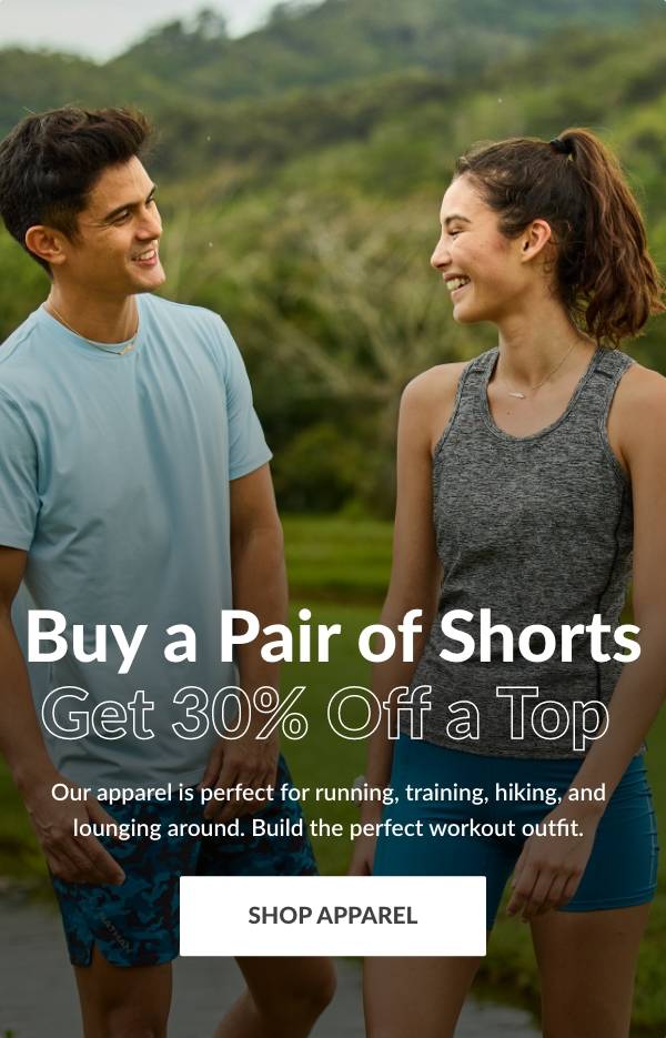 Buy a Pair of Shorts, Get 30% off a Top. Our apparel is perfect for running, training, hiking, and lounging around. Build the perfect workout outfit. SHOP APPAREL