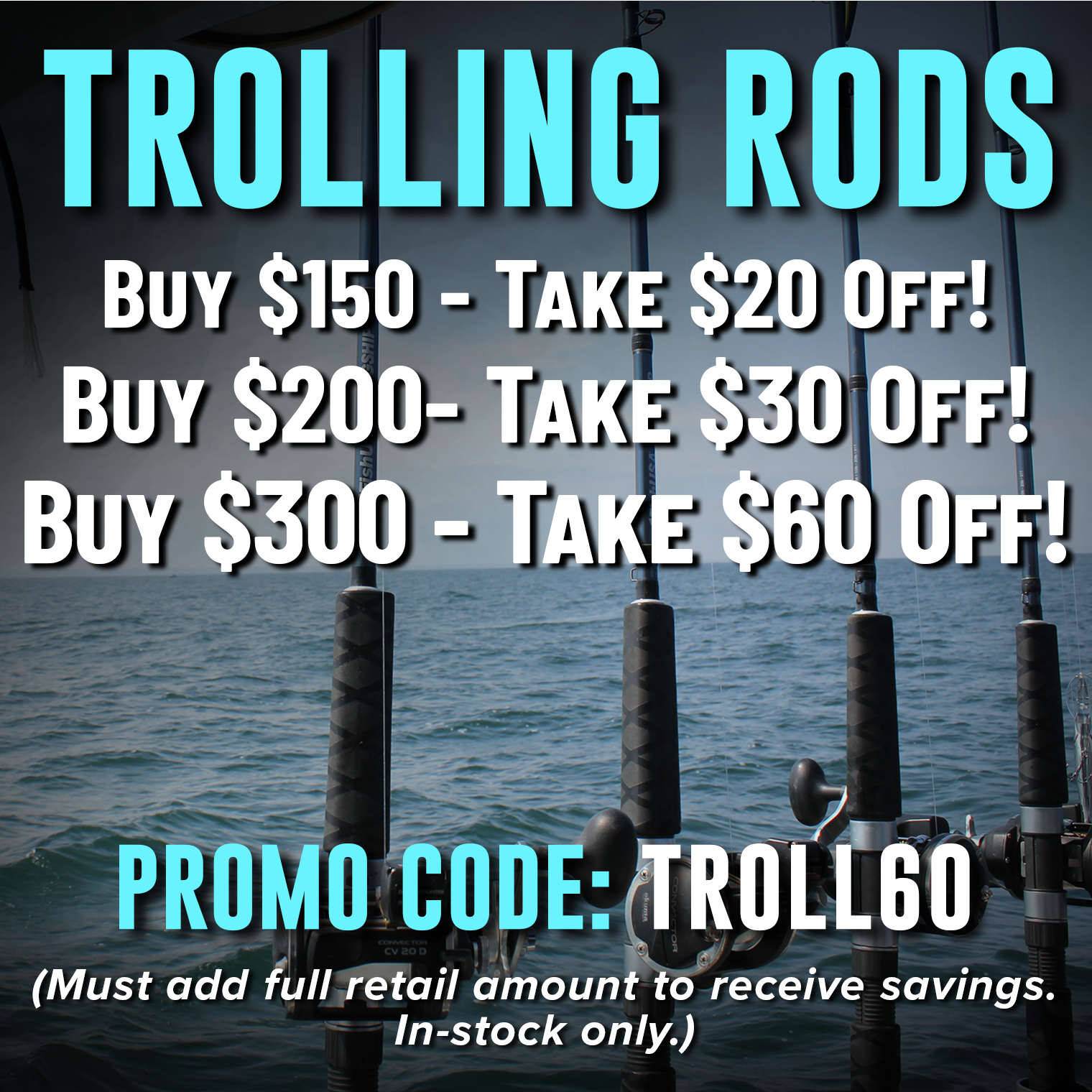 Trolling Rods Buy $150 - Take $20 Off Buy $200 - Take $30 Off! Buy $300 - Take $60 Off! Promo Code: TROLL60 (Must add full retail amount to receive savings. In-stock only.)