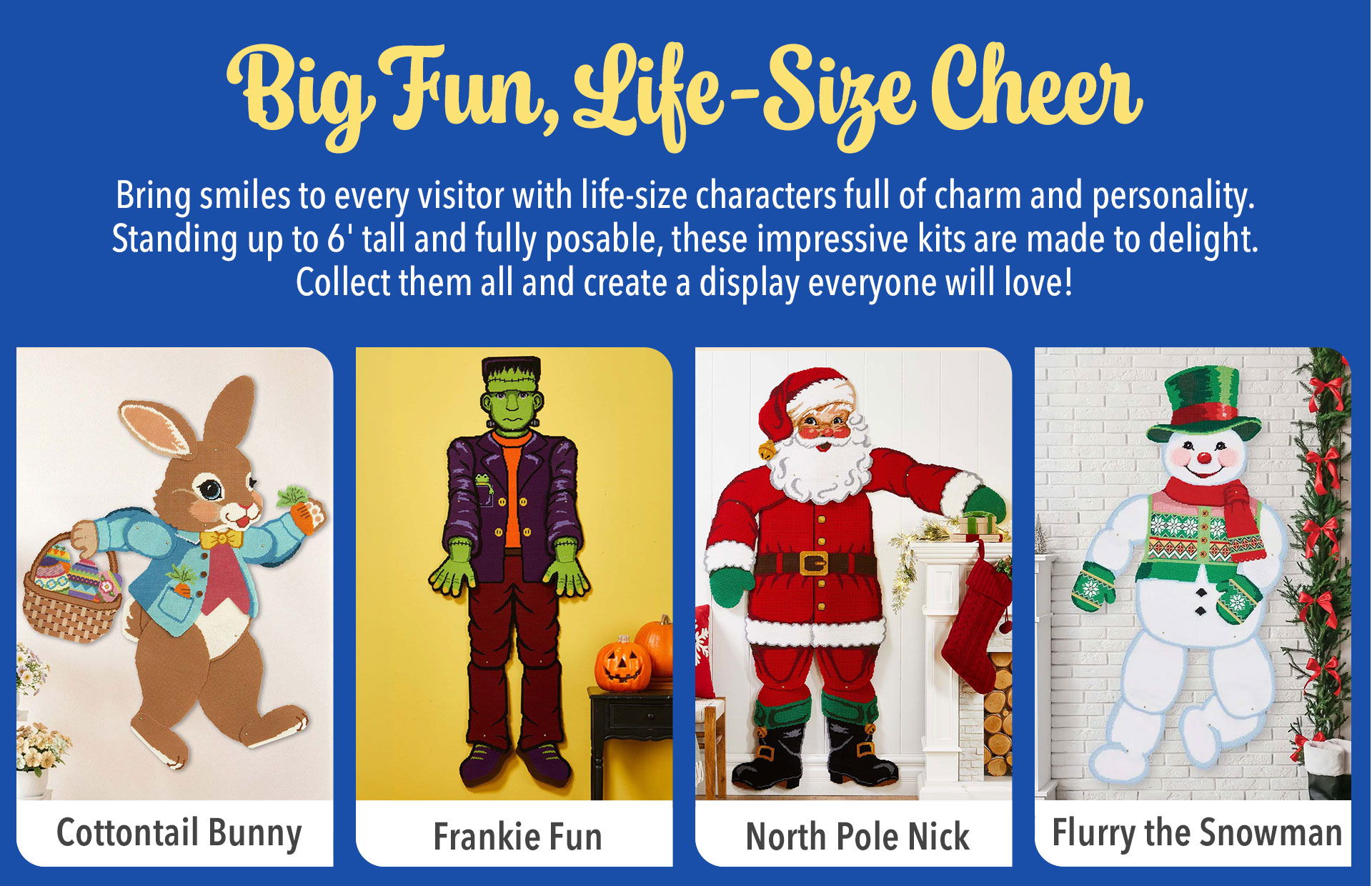 Big Fun, Life-Size Cheer - Bring smiles to every visitor with life-size characters full of charm and personality. Standing up to 6' tall and fully posable, these impressive kits are made to delight. Collect them all and create a display everyone will love! Cottontail bunny - Frankie Fun - North Pole Nick - Flurry the Snowman