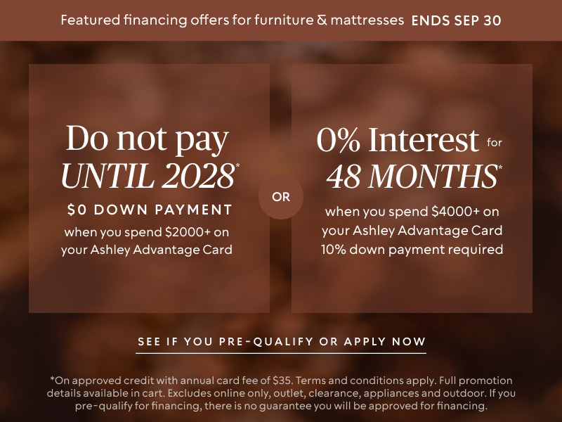 Do not pay until 2028 * when you spend $2,000+ OR No interest for 48 Months* when you spend $4,000+ & 10% down payment required on your Ashley Advantage Card 
