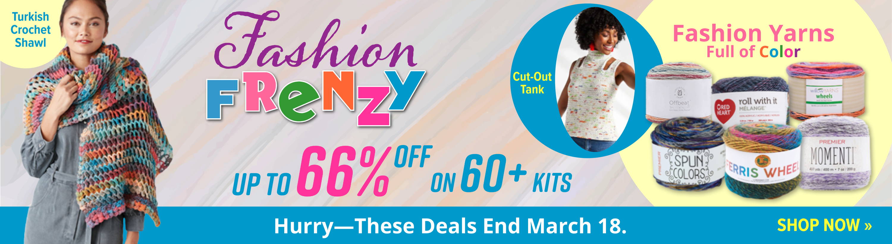 Fashion Frenzy: Up to 66% Off on 60+ Kits. Featuring images of Turkish Crochet Shawl and Cut-Out Tank. Fashion Yarns Full of Color. Hurry - These Deals End March 18. Shop Now.