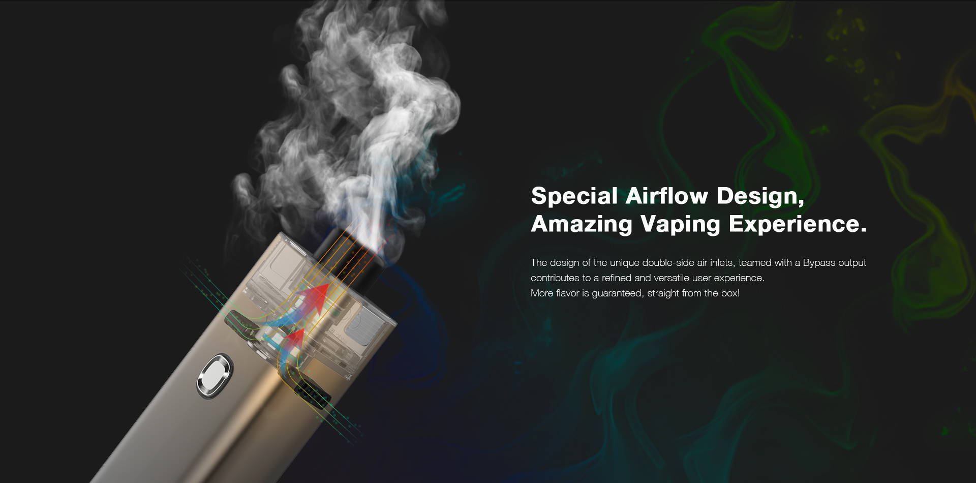 The design of the unique double-side air inlets, teamed with Bypass output,  contributes to a refined and versatile user experience.  More flavor is guaranteed, straight from the kit box!