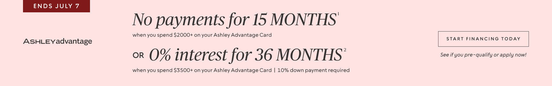 Ends July 7 | No Payments for 15 Months* when you spend $2,000+ OR No interest for 36 Months* when you spend $3,500+ on your Ashley Advantage Card