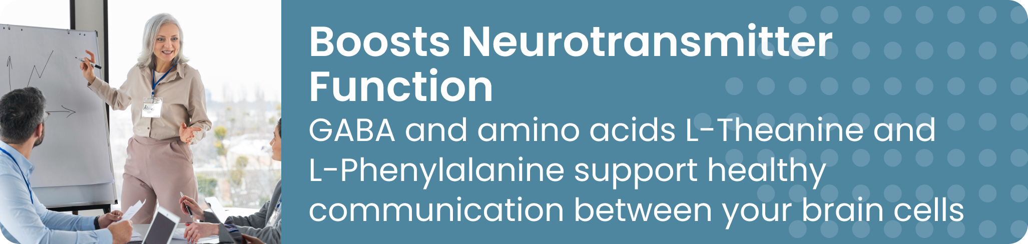 Boosts Neurotransmitter Function GABA and amino acids L-Theanine and L-Phenylalanine support healthy communication between your brain cells
