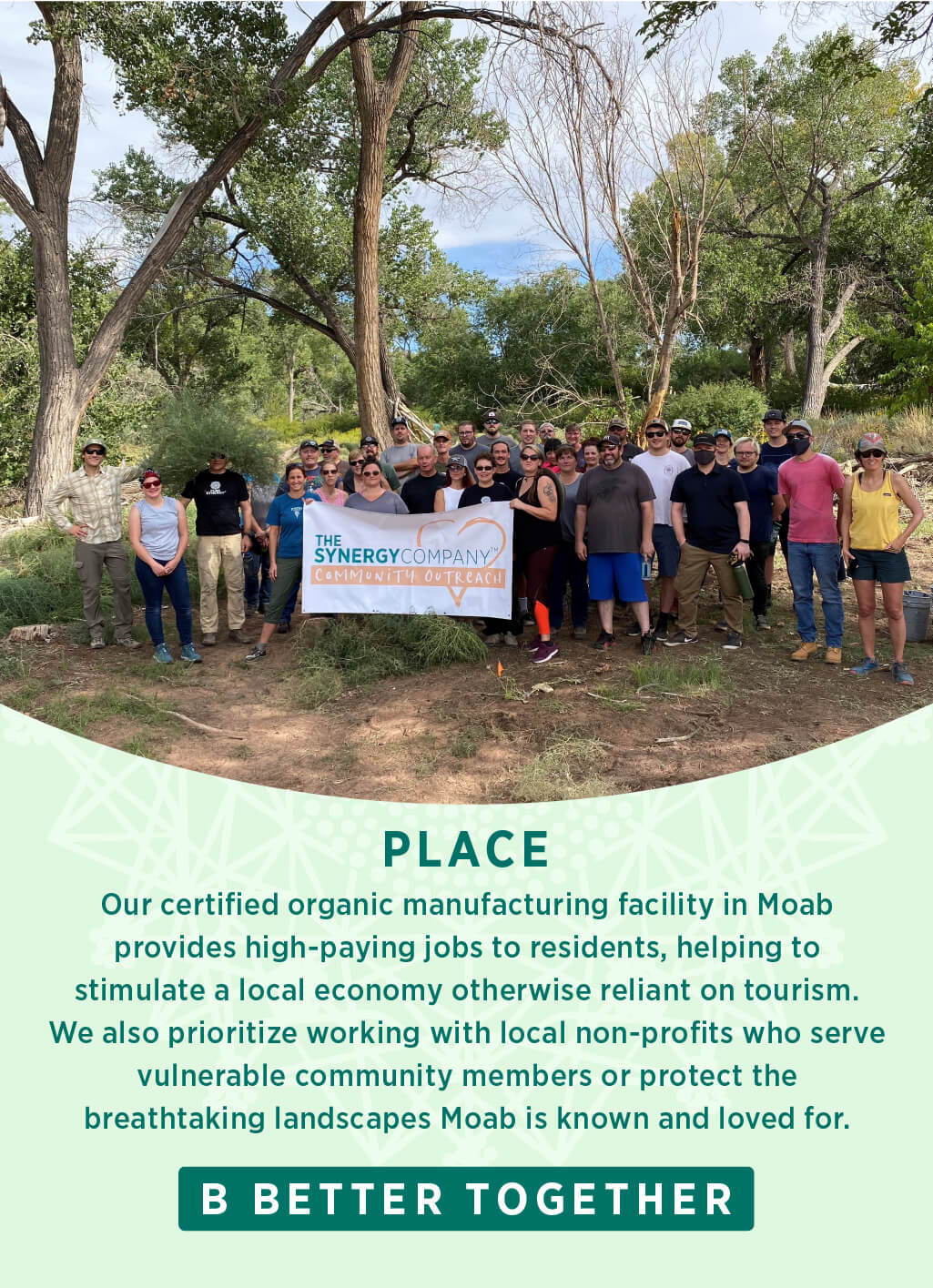 Our certified organic manufacturing facility in Moab provides high-paying jobs to residents, helping to stimulate a local economy otherwise reliant on tourism. We also prioritize working with local non-profits who serve vulnerable community members or protect the breathtaking landscapes Moab is known and loved for.