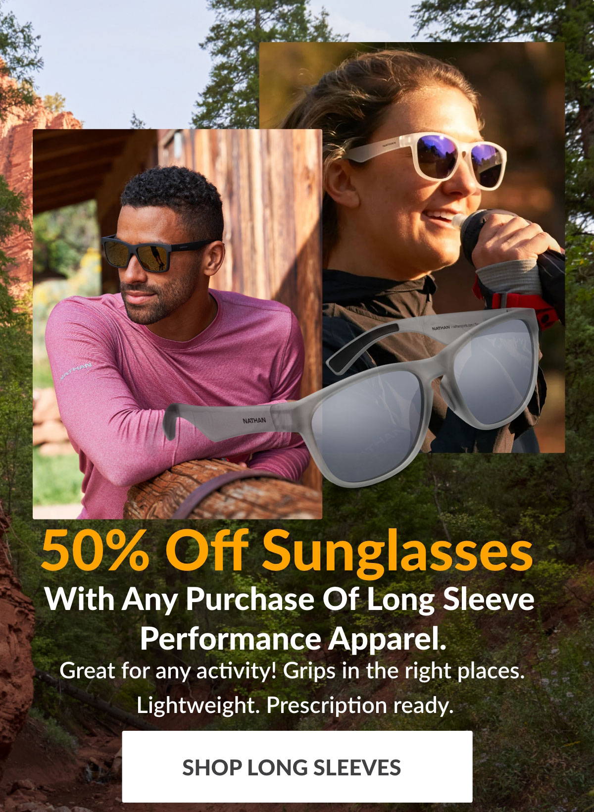 50% Off Sunglasses With Any Purchase Of Long Sleeve Performance Apparel. Great for any activity! Grips in the right places. Lightweight. Prescription ready. SHOP LONG SLEEVES