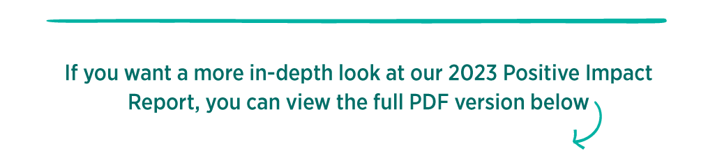 If you want a more in-depth look at our 2023 Positive Impact Report, you can view the full PDF version below 