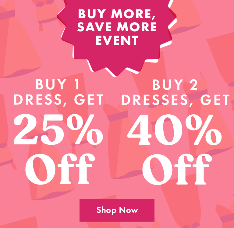 Buy More Save More Event. Buy 1 Dress, Get 25% Off. Buy 2 Dresses, Get 40% Off.