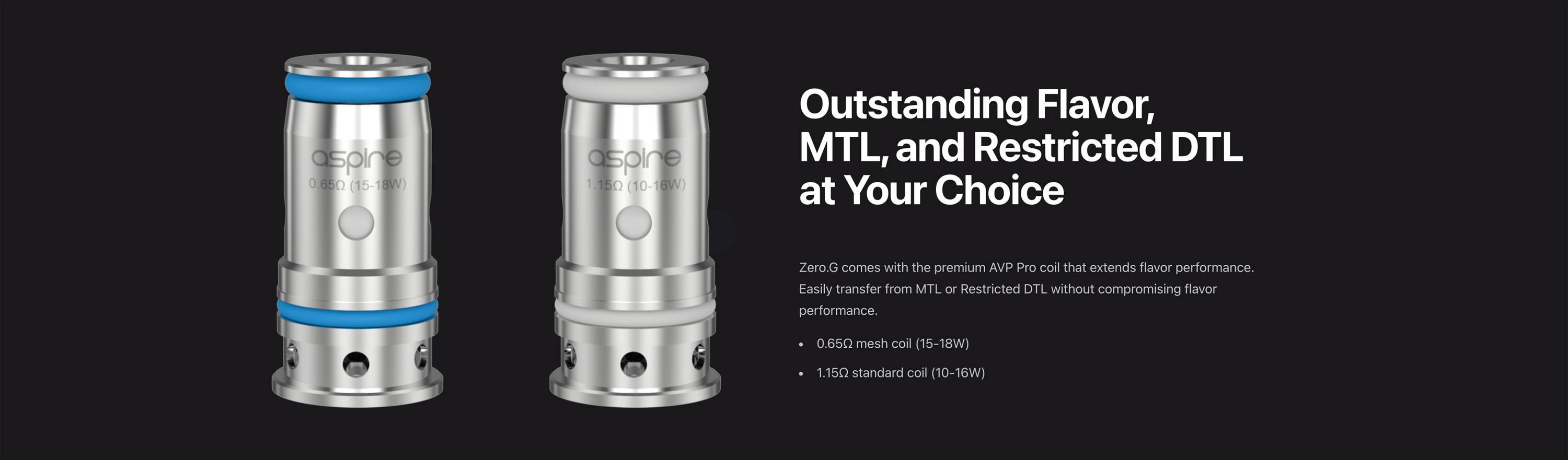 Outstanding Flavor, MTL, and Restricted DTL at Your Choice  Zero.G comes with the premium AVP Pro coil that extends flavor performance. Easily transfer from MTL or Restricted DTL without compromising flavor performance.       0.65Ω mesh coil (15-18W)      1.15Ω standard coil (10-16W)