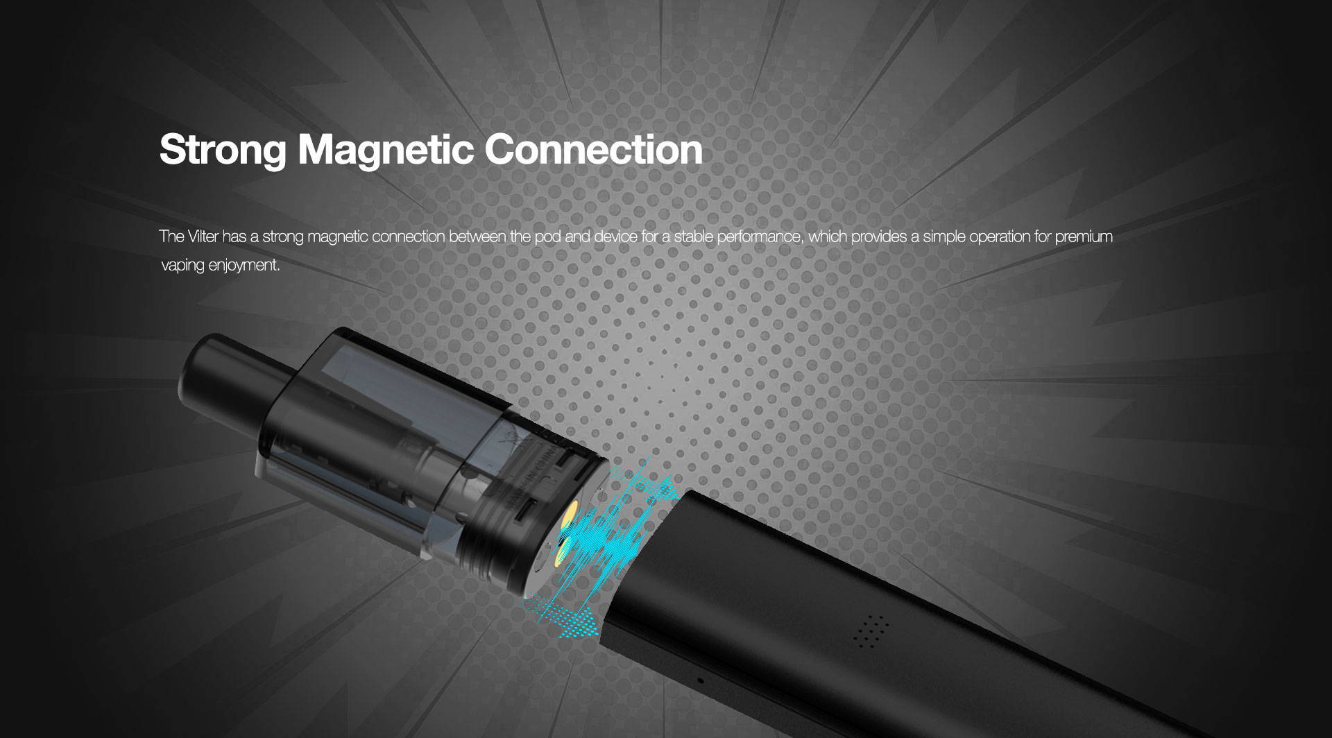 Strong Magnetic Connection  The Vilter has a strong magnetic connection between the pod and device for a stable performance, which provides a simple operation for premium vaping enjoyment.