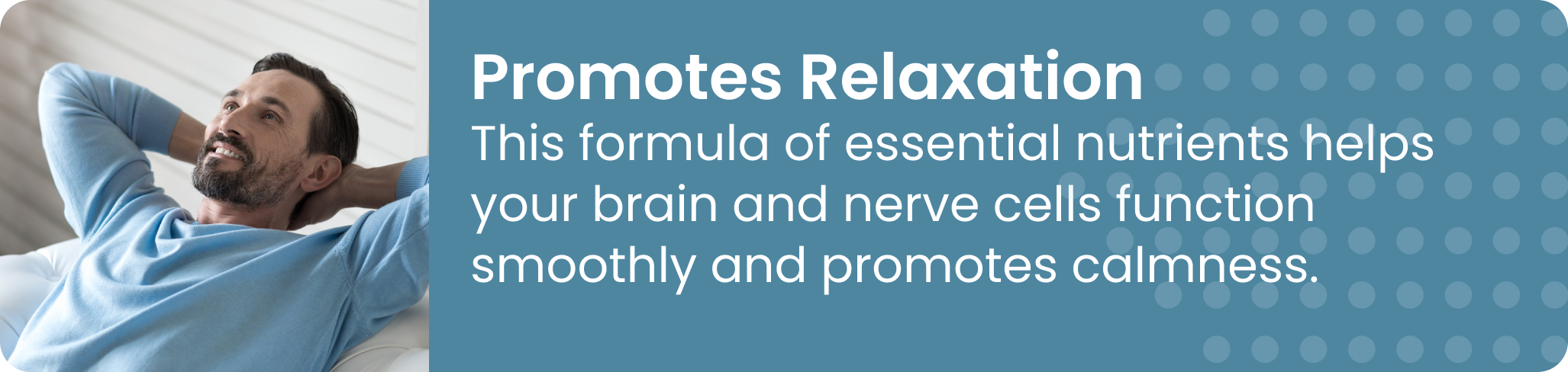 Promotes Relaxation This formula of essential nutrients helps your brain and nerve cells function smoothly and promotes calmness.