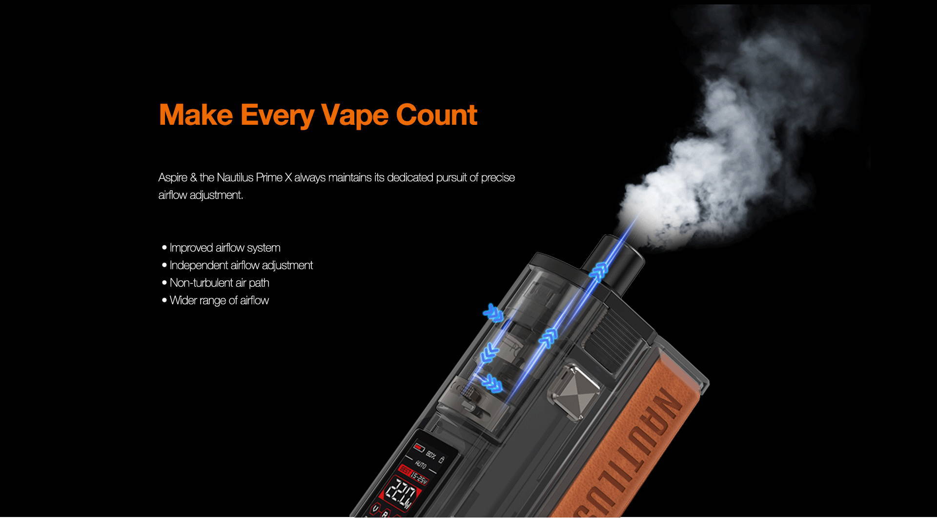 Make Every Puff Count  Nautilus Prime X always maintains its dedicated pursuit of precise airflow adjustment.       External airflow system     Independent airflow channel     Smoother air path     Wider range of airflow     More precise airflow adjustment