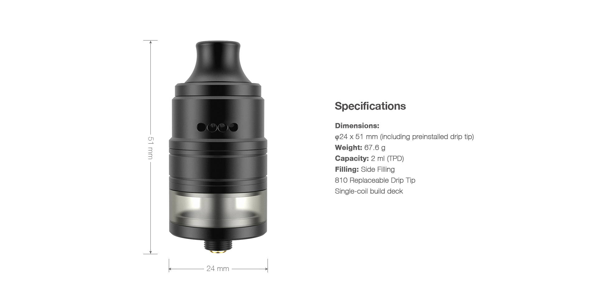 Dimensions:  φ24 x 51 mm (including preinstalled drip tip) Weight: 67.6 g Capacity: 3.5 ml / 2 ml (TPD) Filling: Side Filling   810 Replaceable Drip Tip Single-coil build deck