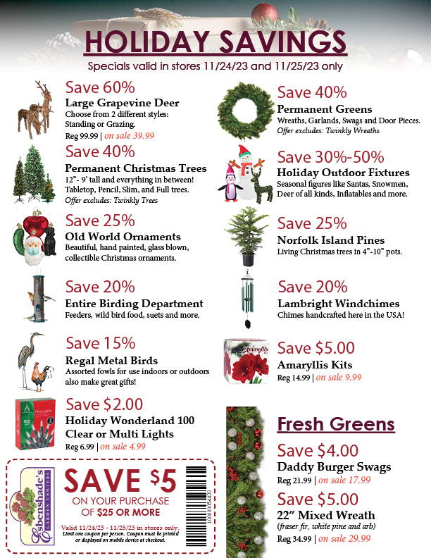 HOLIDAY SAVINGS | Specials valid in stores 11/24/23 and 11/25/23 only. List of specials: Save 60% on Large Grapevine Deer, 40% on Permanent Christas Trees and Greens, 30% to 50% on Outdoor Fixtures, 25% on Old World Ornaments, 25% on Norfolk Island Pines, 20% on anything in our Birding Department, 20% on Windchimes, 15% on Regal Metal Birds, $5.00 on Amaryllis Kits, $2.00 on Holiday Wonderland 100 Clear or Multi Light Set, $4.00 on Fresh Cut Daddy Burger Swags, $5.00 on 22” Fresh Cut Mixed Wreaths, and a coupon to save $5.00 on a purchase of $25 or more. 