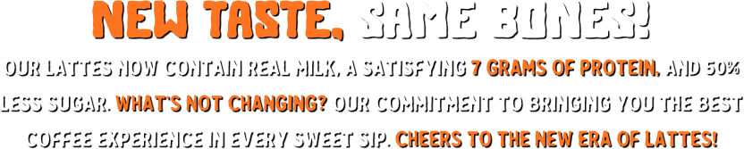 new TASTE, SAME BONES! our lattes now contain real milk, a satisfying 7 grams of protein, and 50% less sugar. What’s not changing_ Our commitment to bringing you the best coffee experience in every sweet sip.