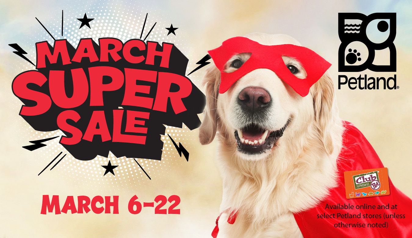 March Super Sale is available online and at select Petland stores March 6 to 22, 2026 (unless otherwise noted). 