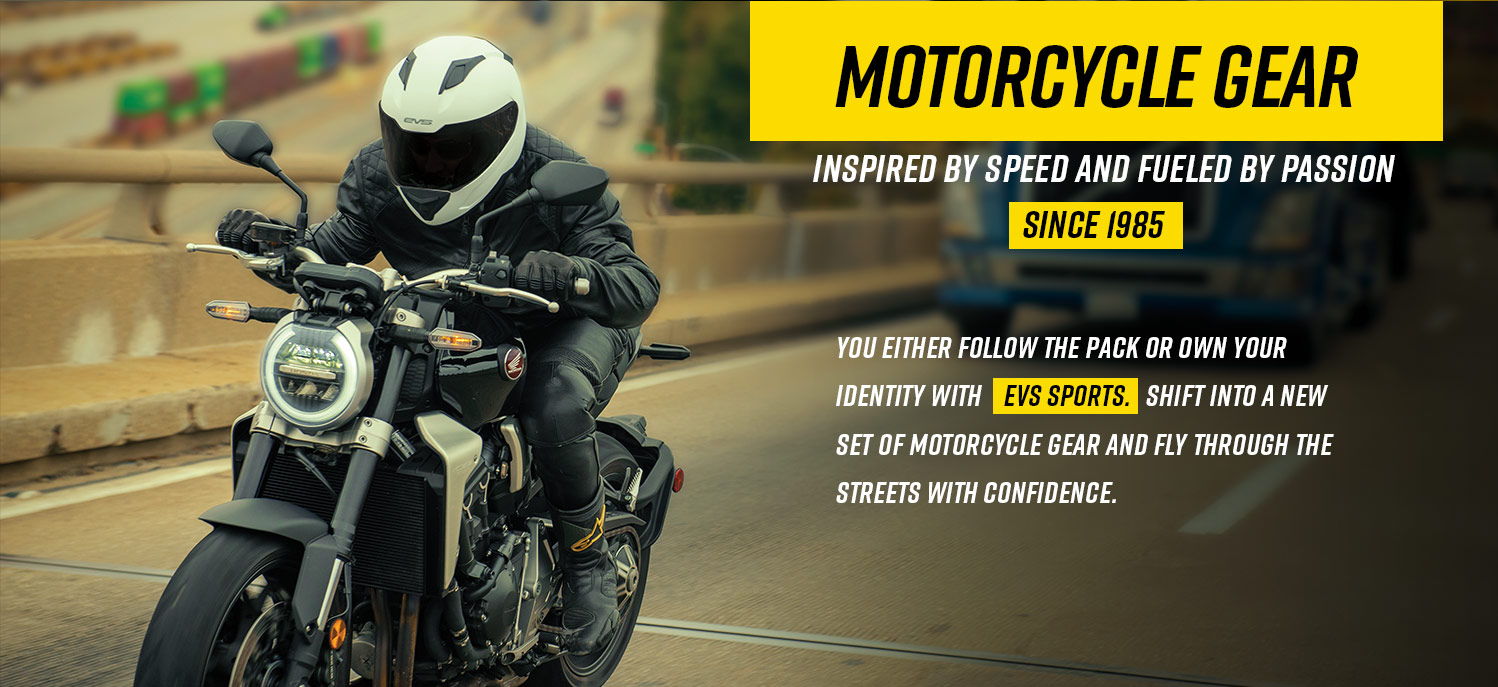 You either follow the pack or own your identity with    EVS Sports.  Shift into a new set of motorcycle gear and fly through the streets with confidence. 