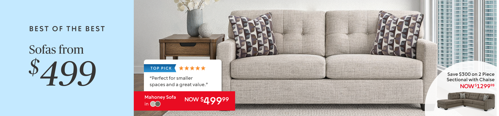 Sofas from $499: Mahoney Sofa now $499.99 Also Available as a 2 Piece Sectional with Chaise now $1299.98 save $300