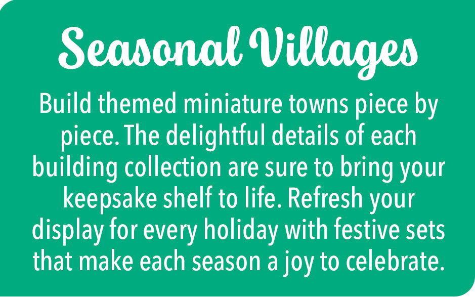 Seasonal Villages - Build themed miniature towns piece by piece. The delightful details of each building collection are sure to bring your keepsake shelf to life. Refresh your display for every holiday with festive sets that make each season a joy to celebrate.
