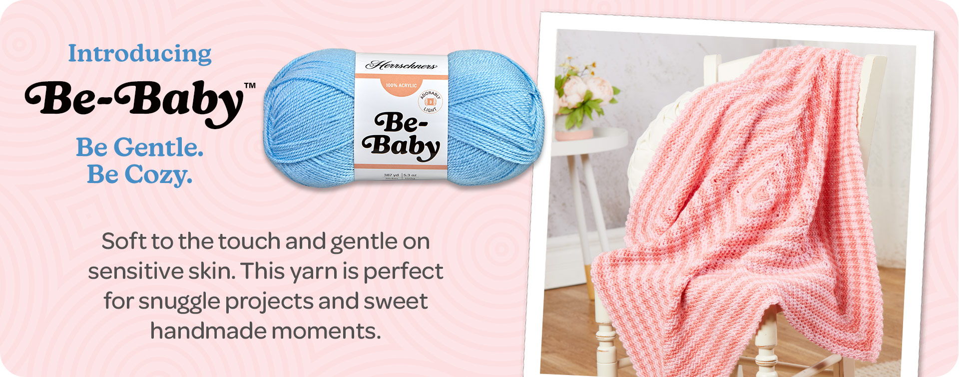 Introducing Be-Baby. Be Gentle. Be Cozy. Soft to the touch and gentle on sensitive skin. This yarn is perfect for snuggle projects and sweet handmade moments.