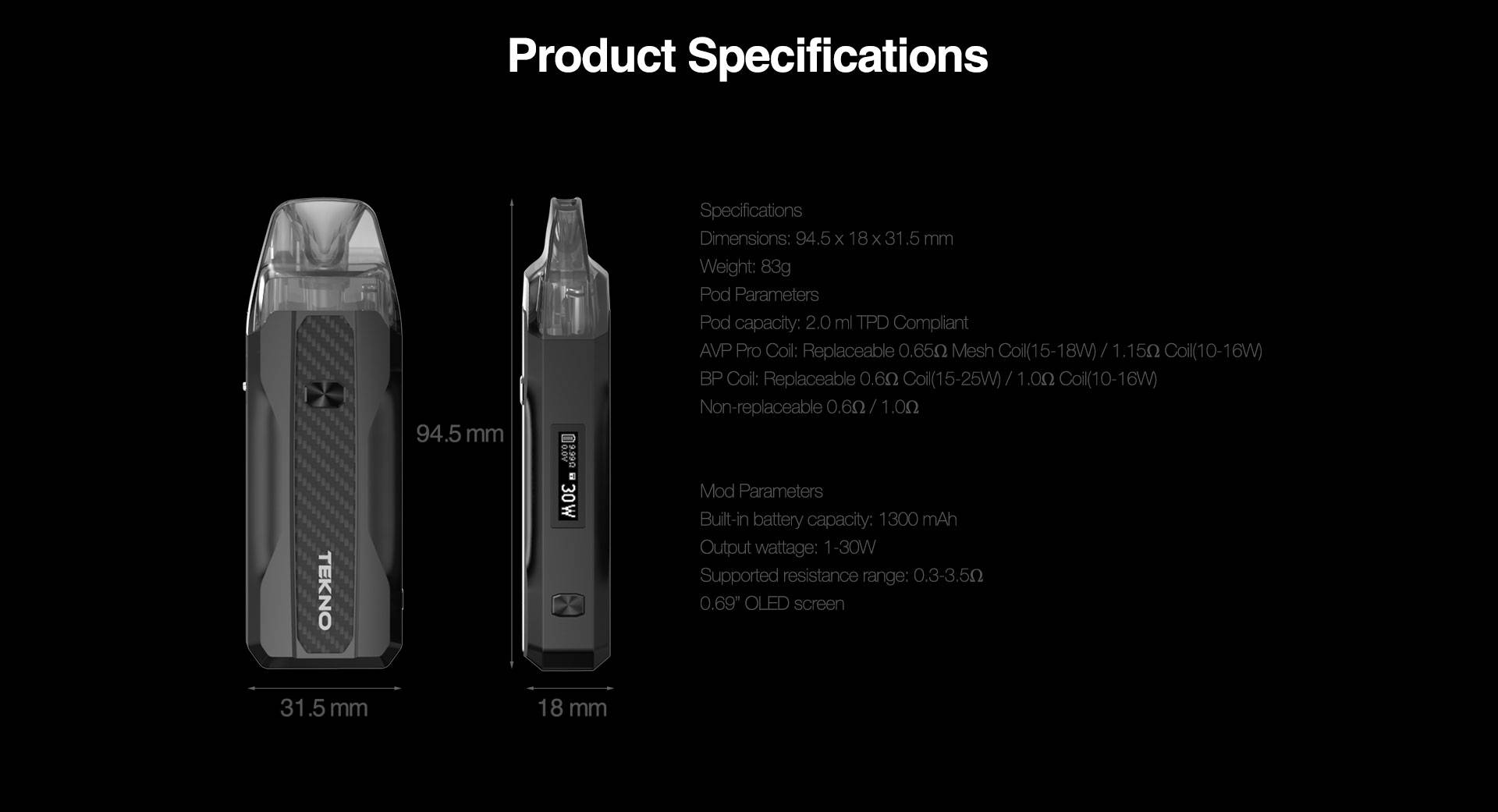 Specifications Dimensions: 94.5*18*31.5 mm Weight: 83g Pod Parameters Pod capacity: 3.5 ml (use BP coil) / 3.0 ml (use AVP pro coil) / 2.0 ml (TPD version) / 2.0 ml (Danish version) AVP Pro Coil: Replaceable 0.65Ω Mesh Coil(15-18W) / 1.15Ω Coil(10-16W) BP Coil: Replaceable 0.6Ω Coil(15-25W) / 1.0Ω Coil(10-16W) Non-replaceable 0.6Ω / 1.0Ω   Mod Parameters Built-in battery capacity: 1300 mAh Output wattage: 1-30W Supported resistance range: 0.3-3.5Ω 0.69” OLED screen