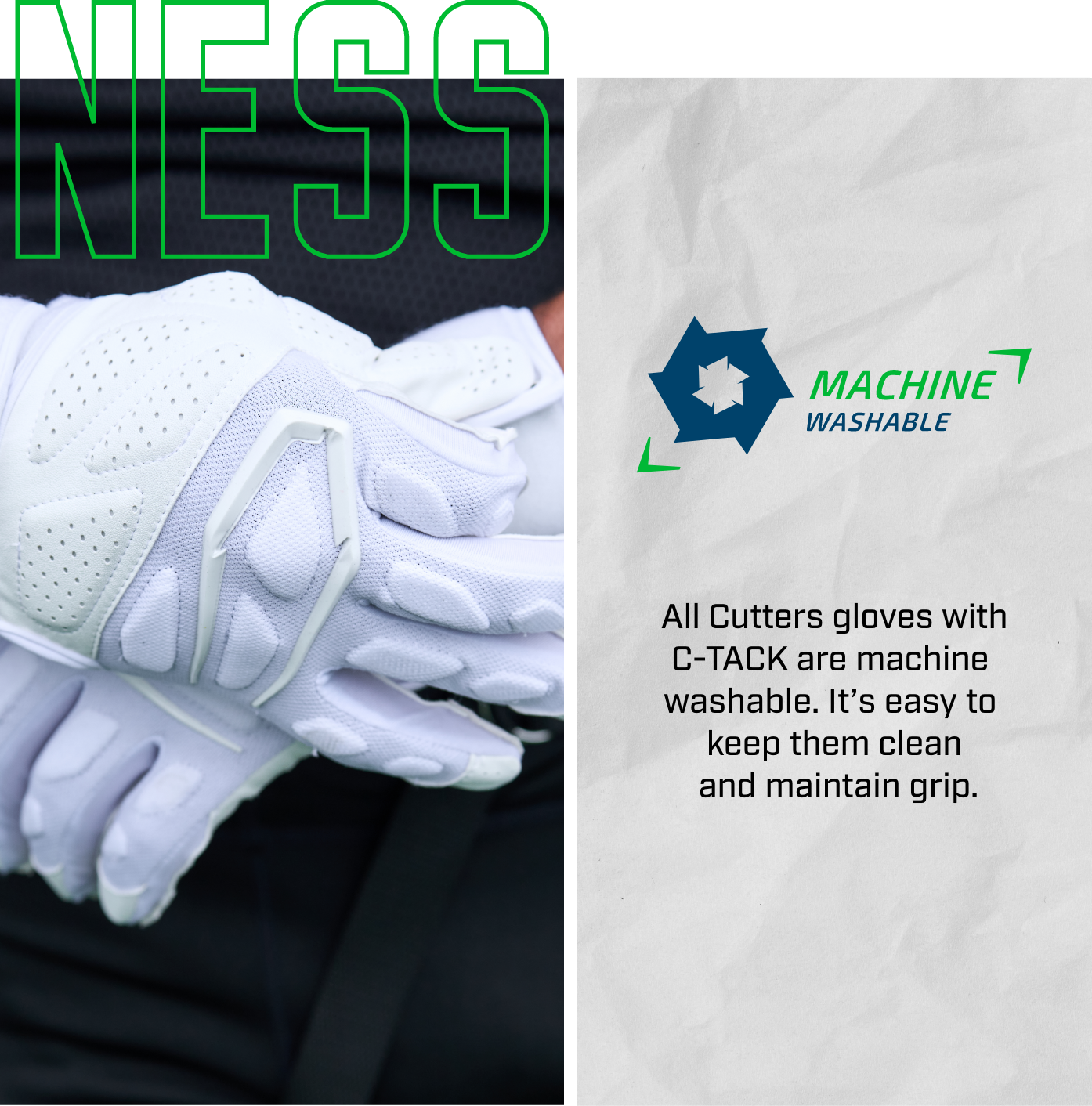 NESS | Machine Washable - All Cutters gloves with C-TACK are machine washable. It's easy to keep them clean and maintain grip.