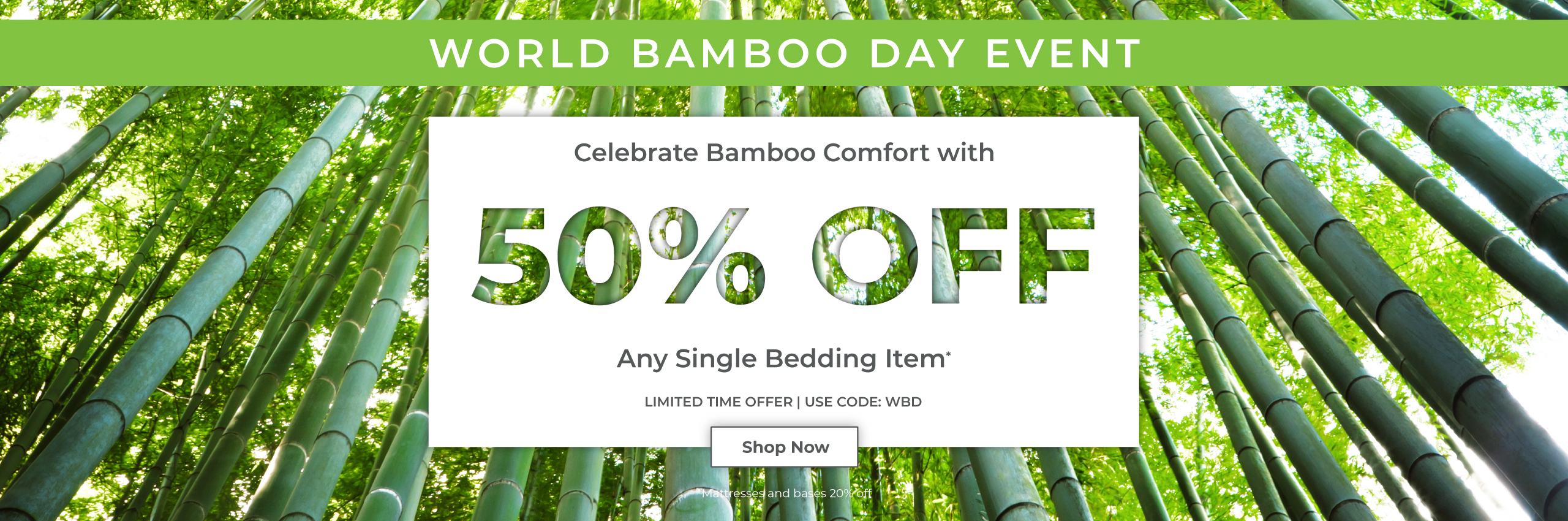 World bamboo day event. Celebrate bamboo comfort with 50% off any single item. Limited time offer. use code: WBD. Mattresses and bases 20% off.