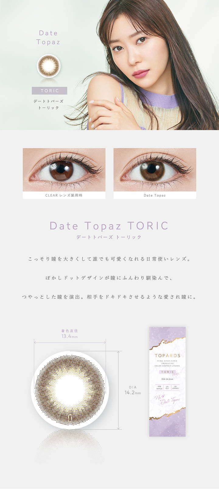 Date Topaz TORIC(デートトパーズトーリック),トーリック,こっそり瞳を大きくして誰でも可愛くなれる日常使いレンズ。ぼかしドットデザインが瞳にふんわり馴染んで、つやっとした瞳を演出。相手をドキドキさせるような愛され瞳に。,着色直径13.4mm,DIA14.2mm|TOPARDS TORIC(トパーズトーリック)コンタクトレンズ