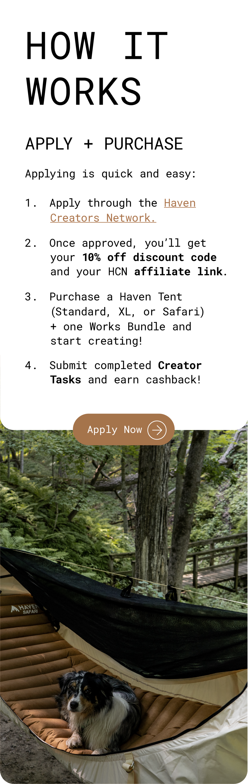 How It Works: Apply + Purchase. Applying is quick and easy: Apply through the Haven Creators Network. Once approved, you'll get your 10% off discount code and your HCN affiliate link. Purchase a Haven Tent (Standard, XL, or Safari) + one Works Bundle and start creating! Submit completed Creator Tasks and earn cashback! Apply Now