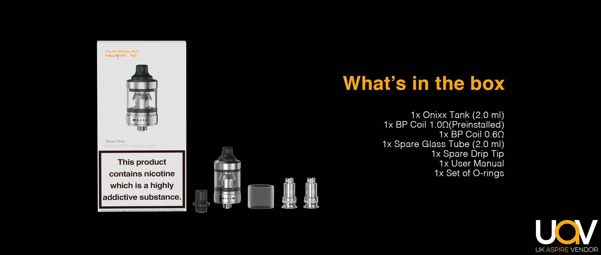 TPD Version  1* Onixx Tank (2.0 ml) 1* BP Coil 1.0Ω(Preinstalled) 1* BP Coil 0.6Ω 1* Spare Glass Tube (2.0 ml) 1* Spare Drip Tip 1* User Manual 1 Set of O-rings