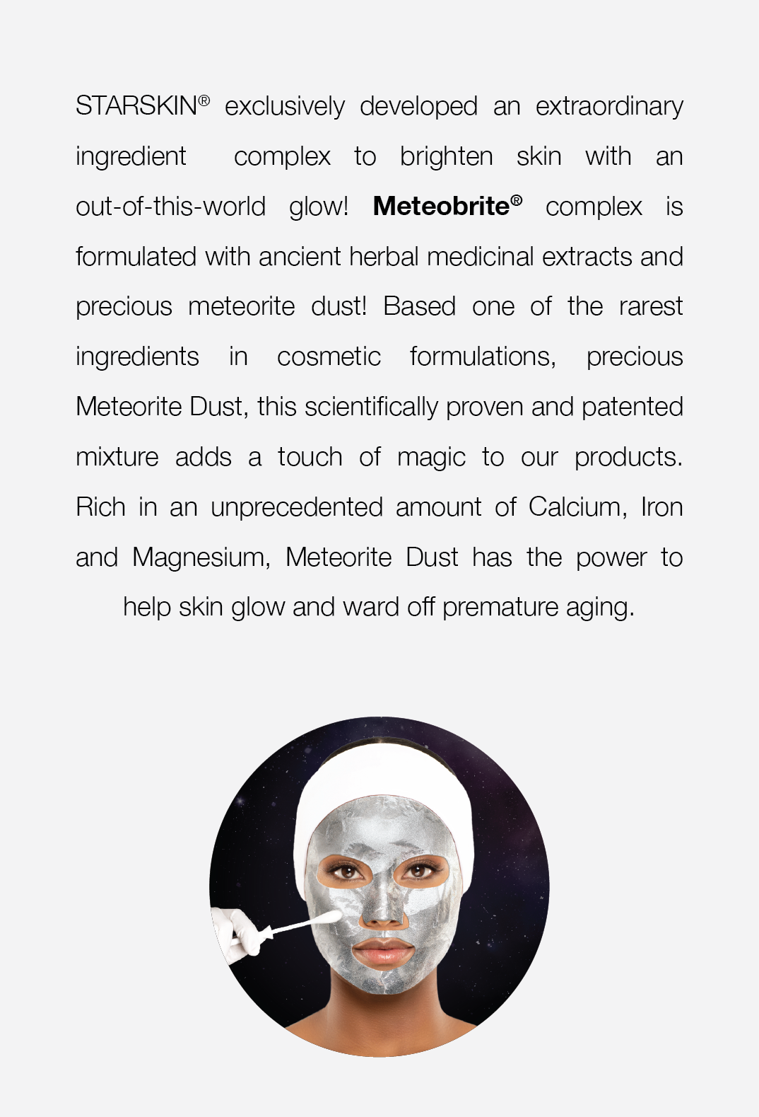  STARSKIN® exclusively developed an extraordinary ingredient complex to brighten skin with an out-of-this-world glow! Meteobrite® complex is formulated with ancient herbal medicinal extracts and precious meteorite dust! Based one of the rarest ingredients in cosmetic formulations, precious Meteorite Dust, this scientifically proven and patented mixture adds a touch of magic to our products. Rich in an unprecedented amount of Calcium, Iron and Magnesium, Meteorite Dust has the power to help skin glow and ward off premature aging