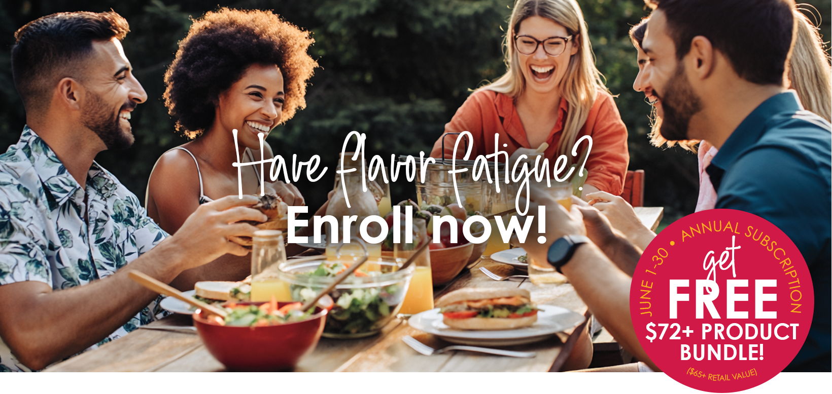 Have flavor fatigue? Enroll now and get a free $72 plus product bundle with an annual subscription.