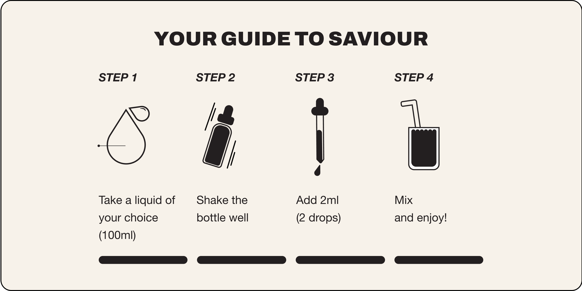 Your guide to saviour. Step 1 take a liquid of your choice 100ml, step 2 shake the bottle well, step 3 add 2ml (2 drops), step 4 mix and enjoy!