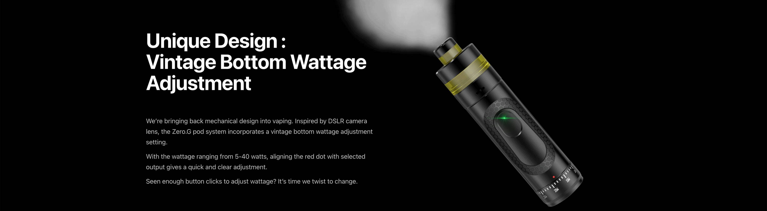 Unique Design : Vintage Bottom Wattage  Adjustment  We’re bringing back mechanical design into vaping. Inspired by DSLR camera lens, the Zero.G pod system incorporates a vintage bottom wattage adjustment setting. With the wattage ranging from 5-40 watts, aligning the red dot with selected output gives a quick and clear adjustment. Seen enough button clicks to adjust wattage? It’s time we twist to change.
