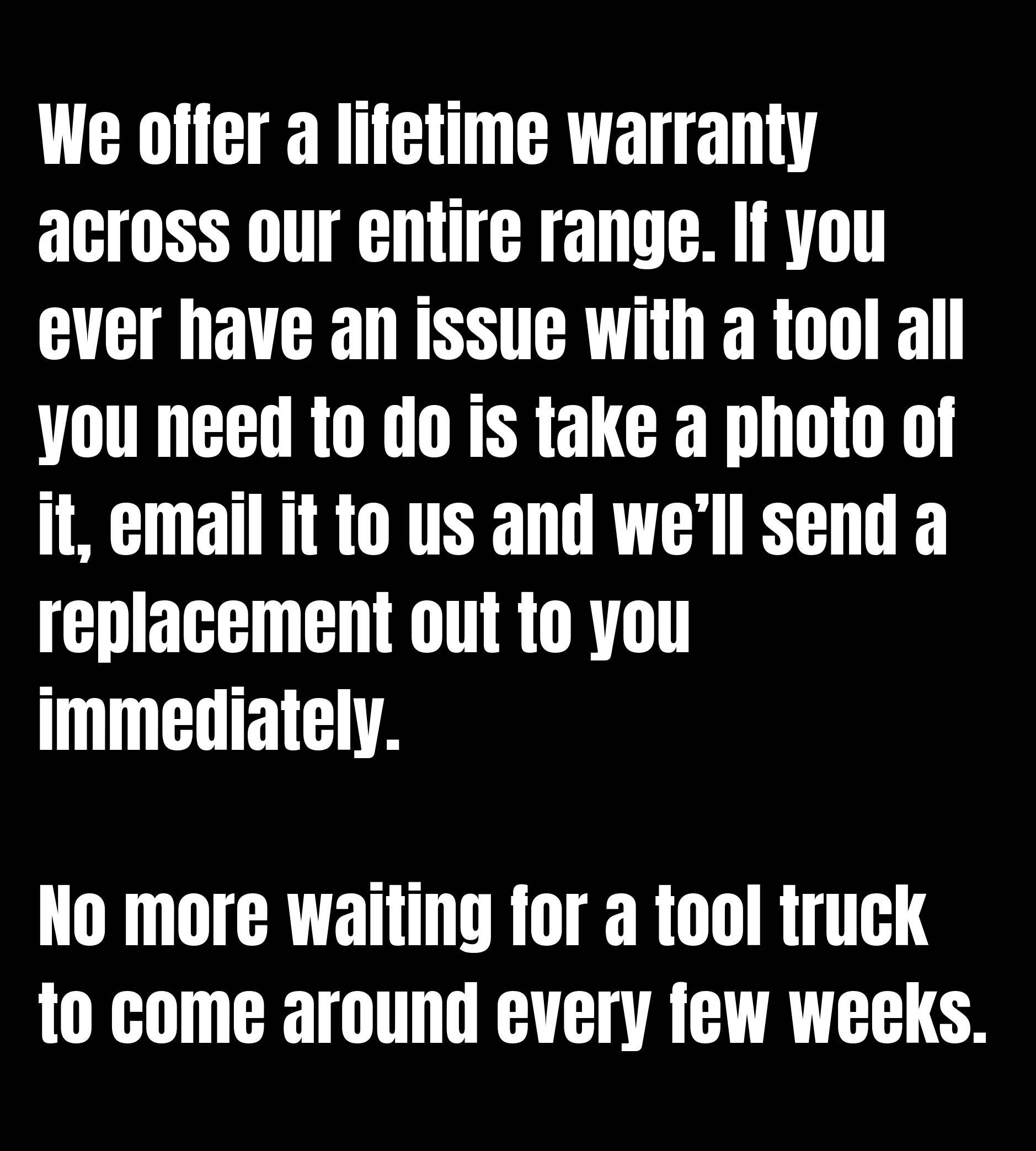 We offer a lifetime warranty across our entire range. If you ever have an issue with a tool all you need to do is take a photo of it, email it to us and we’ll send a replacement out to you immediately.  No more waiting for a tool truck to come around every few weeks.