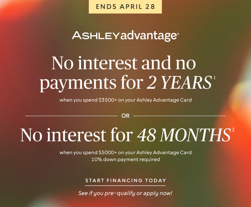 Ends April 28 | No interest and no payments for 2 years when you spend $3500+ on your Ashley Advantage Card OR No interest for 48 months when you spend $5000+ & 10% down on your Ashley Advantage Card