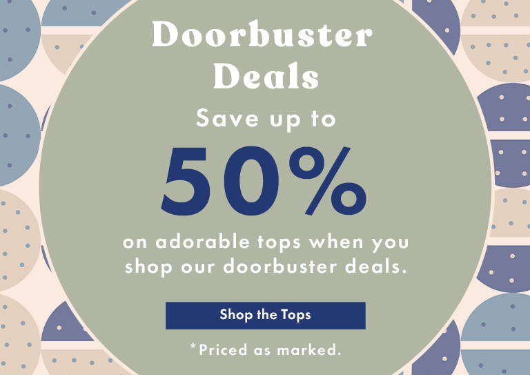 Doorbuster Deals: Save Up to 50% on adorable tops when you shop our doorbuster deals. Shop the Tops *Priced as marked. 