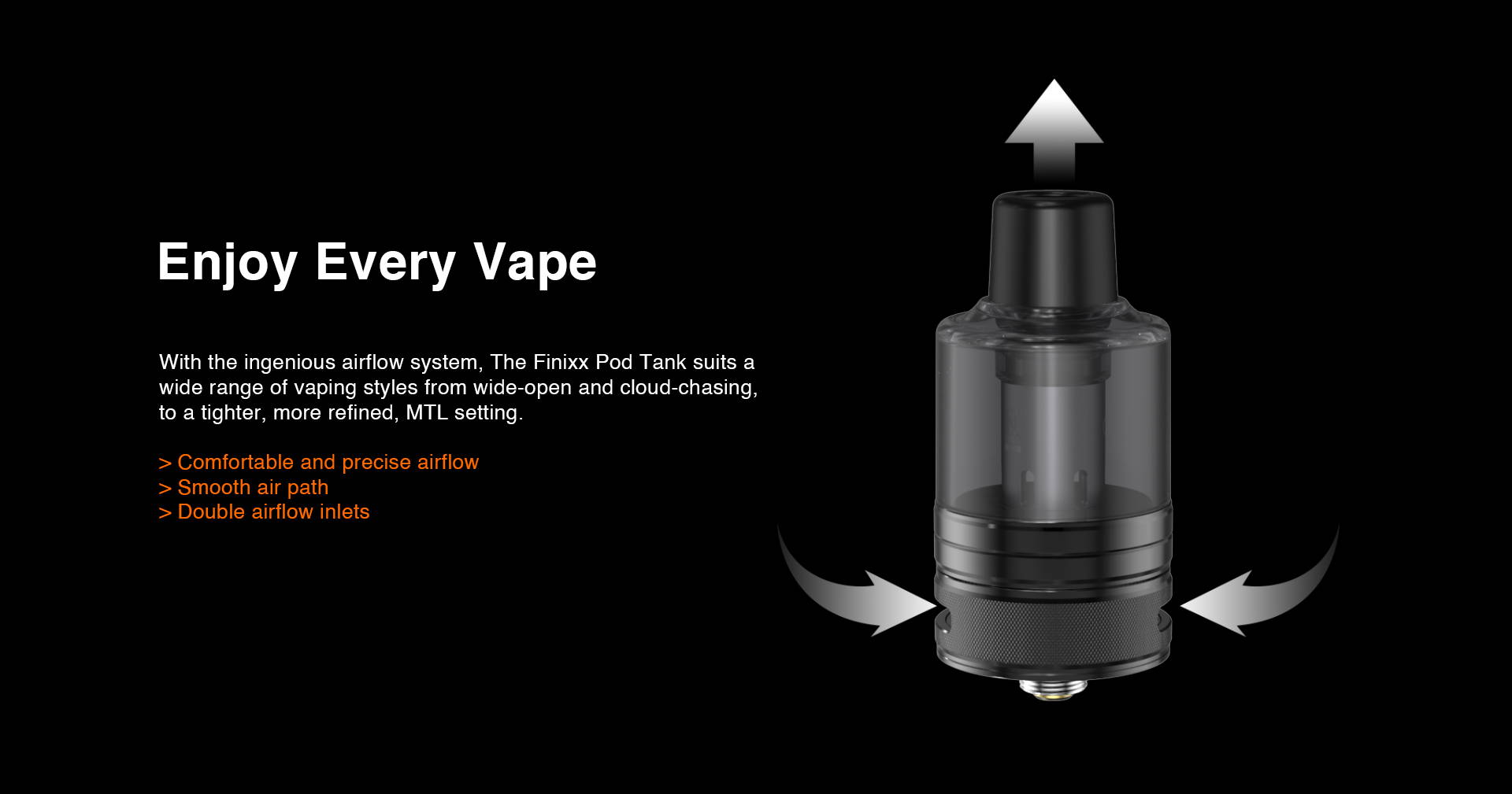 With the ingenious airflow system, Finixx Pod Tank suits a wide range of vaping styles from wide-open and cloud-capable, to a tighter, more refined, MTL setting.  > Comfortable and precise airflow > Smooth air path > Double unlimited airflow hole