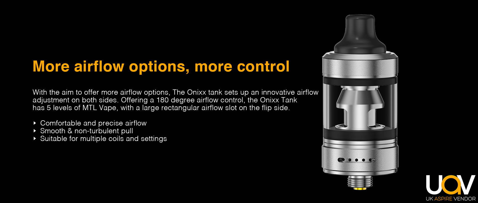 Wide-range Adjustment, Enjoyable Airflow from Every Breath  Aim to offer more airflow options, Onixx tank sets up an innovative airflow adjustment in both side. 5 airflow holes in one side, you are free to adjust your preferred airflow. Not enough? A big rectangle hole in the other side ensures you enormous airflow and dense clouds.  •   Comfortable and precise airflow •   Smooth air path •   Suitable for different coils and parameter settings