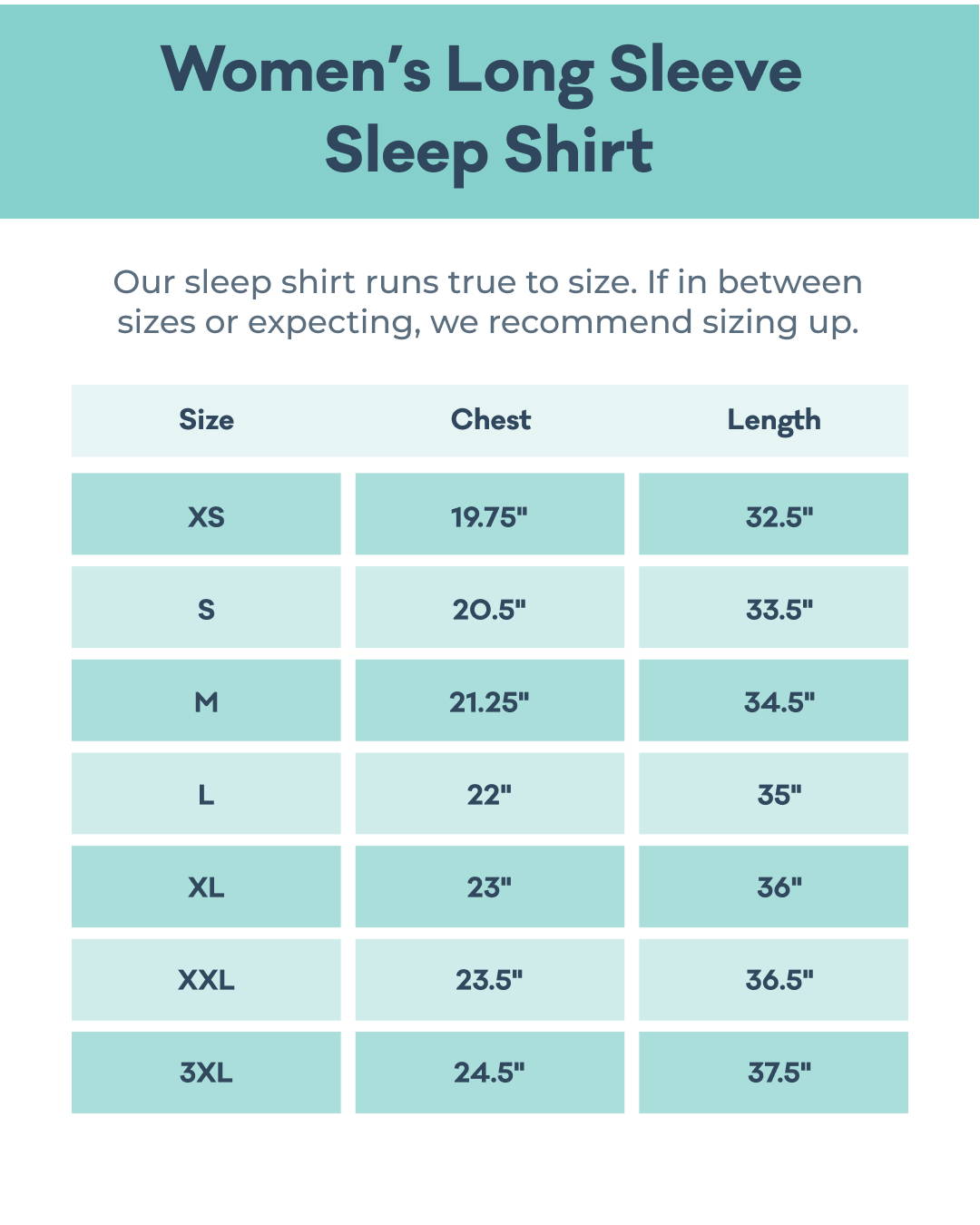 Women's Long Sleeve Sleep Shirt Size Chart: size XS(0-2) 32.5in length and 19.75in chest; size S(4-6) 33.5in length and 20.5in chest; size M(8-10) 34.5in length and 21.25in chest, size L(12-14) 35in length and 22in chest; size XL(16-18) 36in length and 23in chest; size XXL(20-22) 36.5in length and 23.5in chest; size 3XL(24-26) 37.5in length and 24.5in chest.