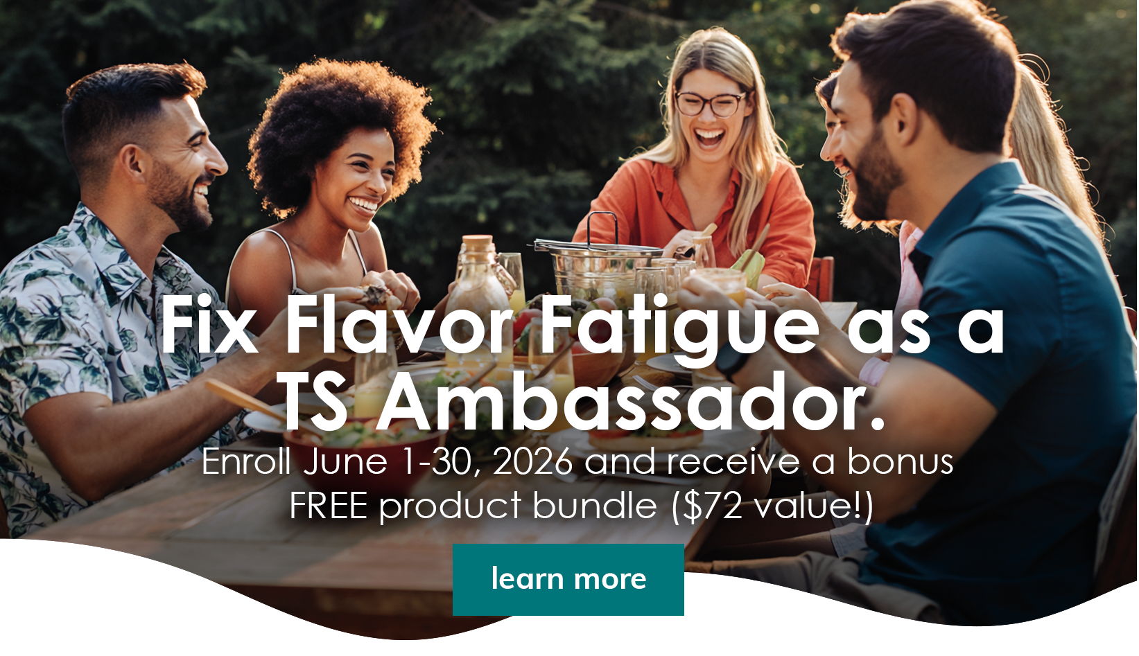 Fix Flavor Fatigue as a TS Ambassador. Enroll June 1 through June 30, 2026 and receive a free product bundle valued at $72.