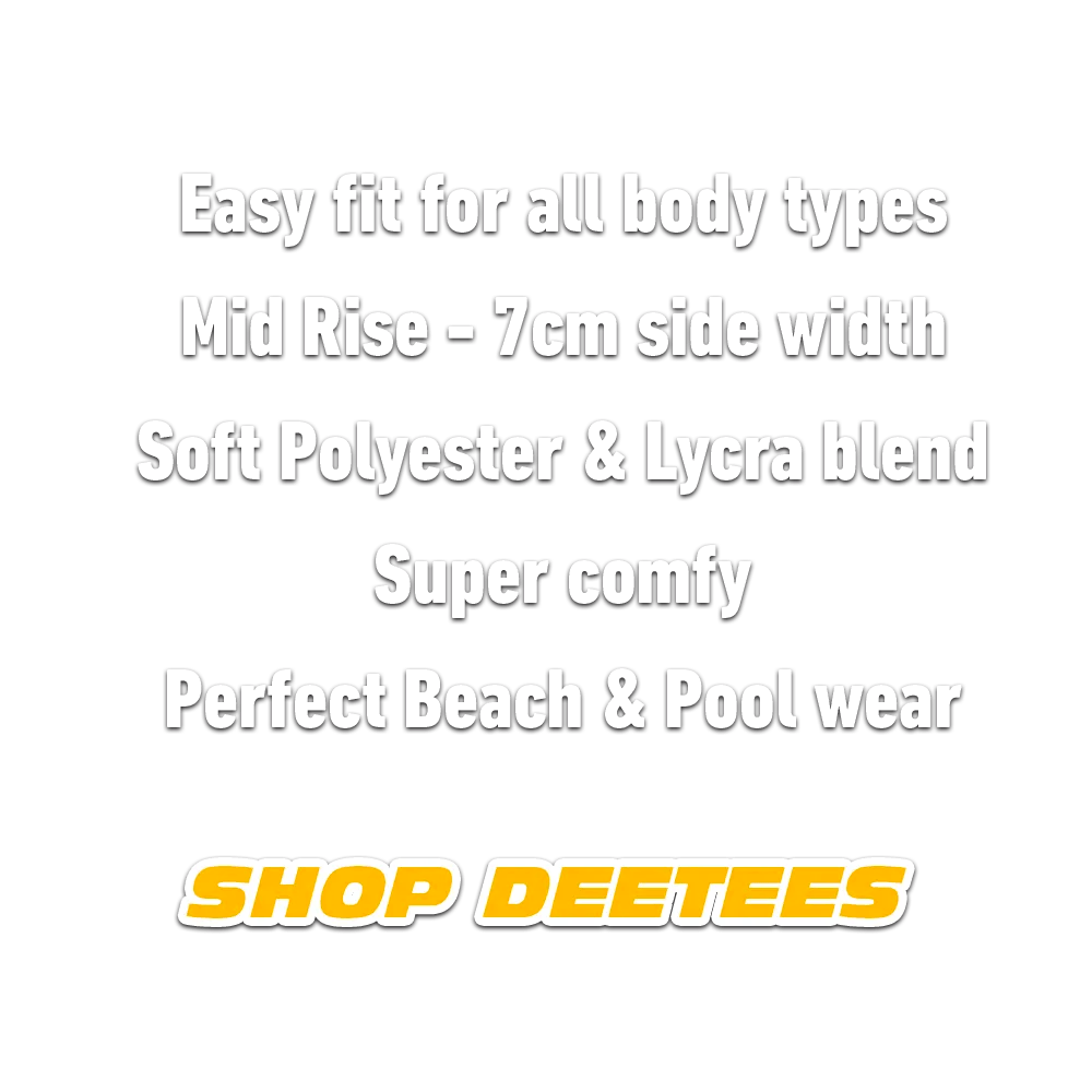 DEETEES are an easy fit for all body types. Mid Rise - 7cm side width. Soft Polyester and Lycra Blend. Super Comfy. Perfect Beach and Pool Wear.