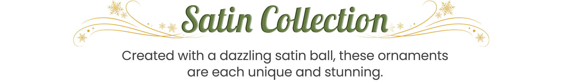 Satin Collection Created with a dazzling satin ball, these ornaments are each unique and stunning. 