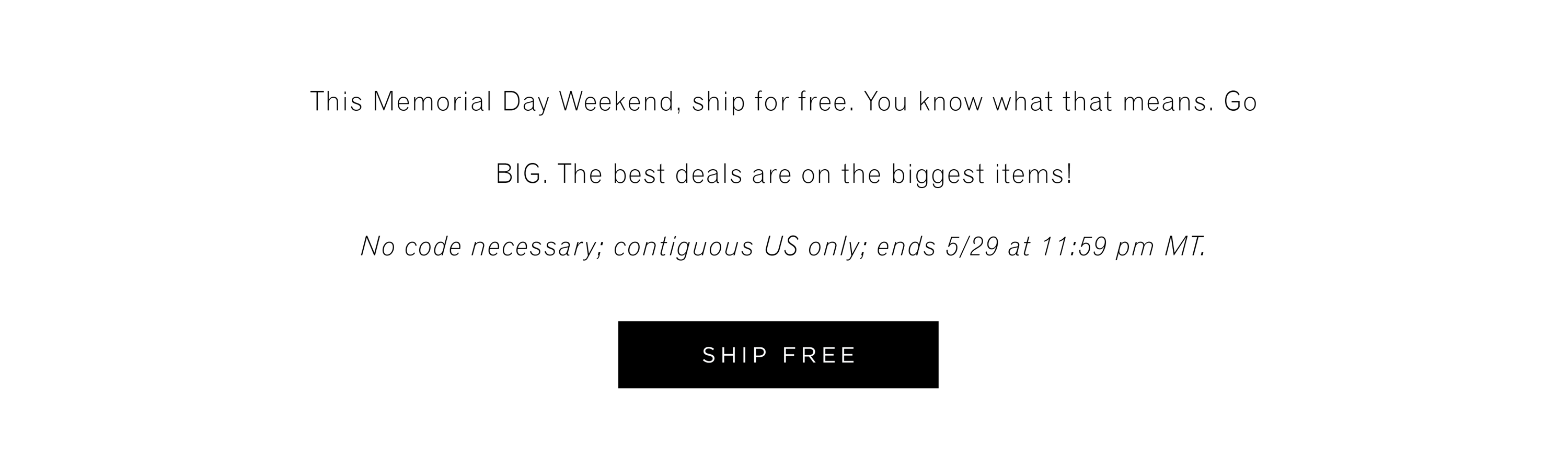 This Memorial Day Weekend, ship for free. You know what that means, Go BIG. The best deals are on the biggest items! No code necessary; contiguous US only; ends 5/29 at 11:59pm MT. SHIP FREE