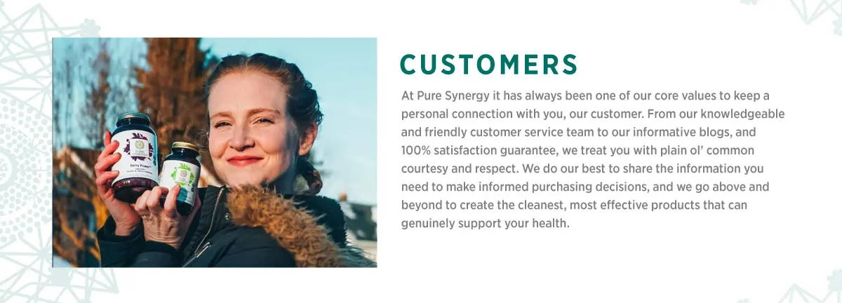 Customers. At Pure Synergy it has always been one of our core values to keep a personal connection with you, our customer. From our knowledgeable and friendly customer service team to our informative blogs, and 100% satisfaction guarantee, we treat you with plain o' common courtesy and respect. We do our best to share the information you need to make informed purchasing decisions, and we go above and beyond to create the cleanest, most effective products that can genuinely support your health.